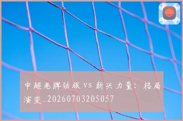 中超老牌劲旅 vs 新兴力量:格局演变_20260703205057