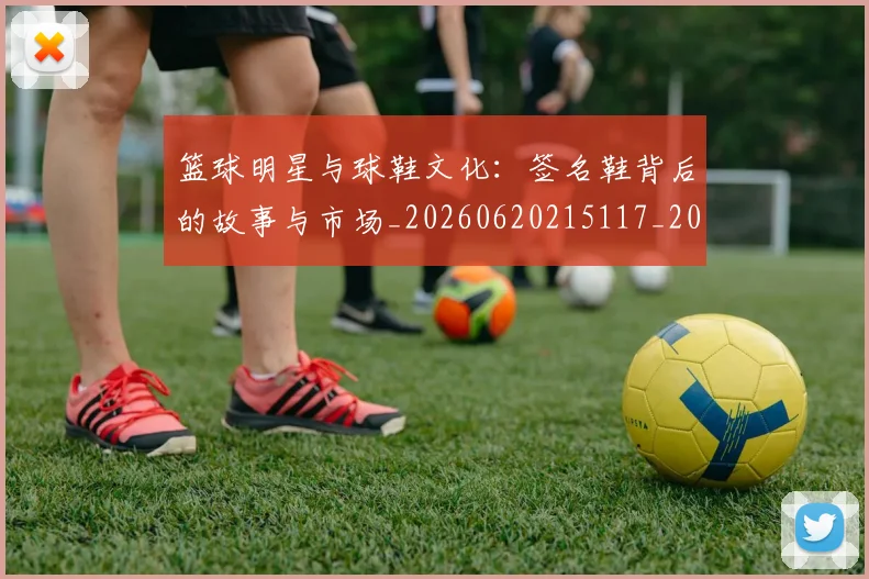 篮球明星与球鞋文化：签名鞋背后的故事与市场_20260620215117_20260708200000_20260804164131