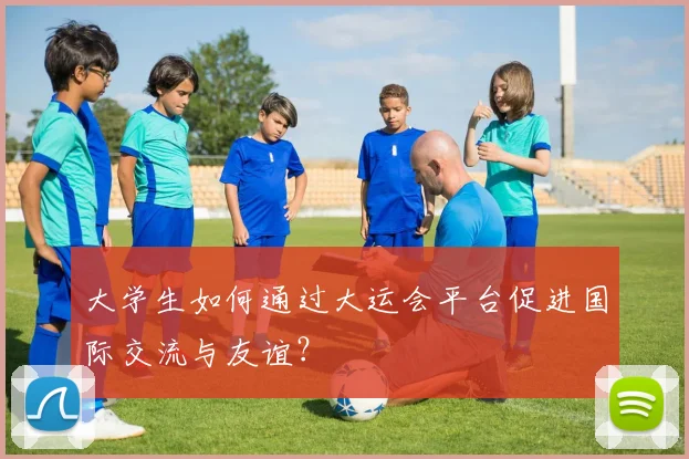 大学生如何通过大运会平台促进国际交流与友谊?