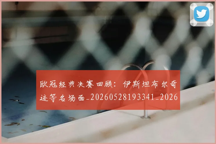 欧冠经典决赛回顾:伊斯坦布尔奇迹等名场面_20260528193341_20260708190710_20260801200107
