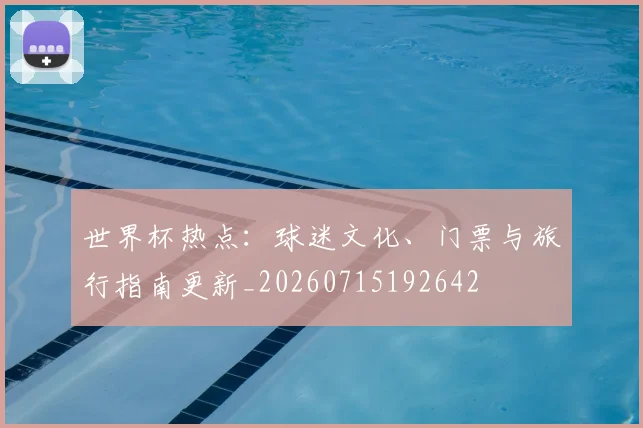 世界杯热点：球迷文化、门票与旅行指南更新_20260715192642