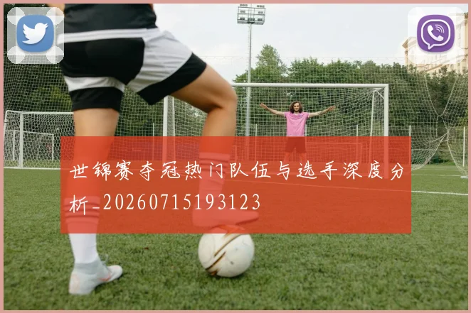 世锦赛夺冠热门队伍与选手深度分析_20260715193123