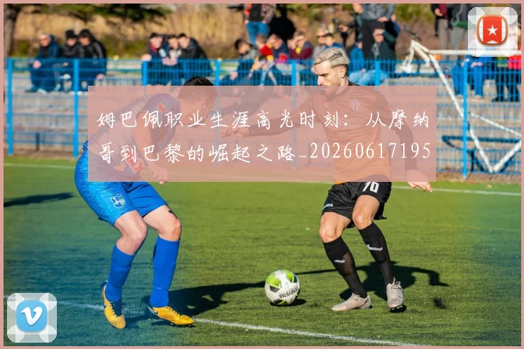 姆巴佩职业生涯高光时刻:从摩纳哥到巴黎的崛起之路_20260617195332_20260703232114_20260720190506