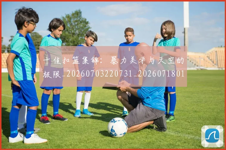 十佳扣篮集锦:暴力美学与天空的极限_20260703220731_20260718011208