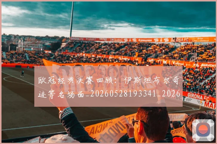 欧冠经典决赛回顾：伊斯坦布尔奇迹等名场面_20260528193341_20260708190710